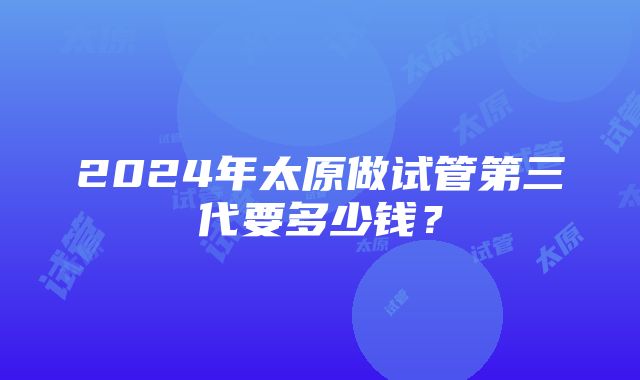 2024年太原做试管第三代要多少钱？