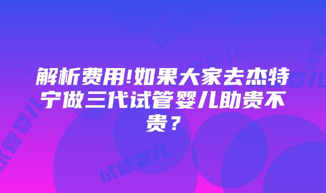 解析费用!如果大家去杰特宁做三代试管婴儿助贵不贵？