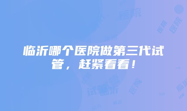 临沂哪个医院做第三代试管，赶紧看看！