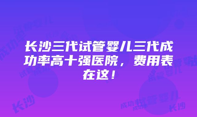 长沙三代试管婴儿三代成功率高十强医院，费用表在这！