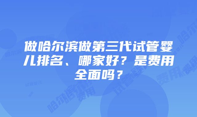 做哈尔滨做第三代试管婴儿排名、哪家好？是费用全面吗？