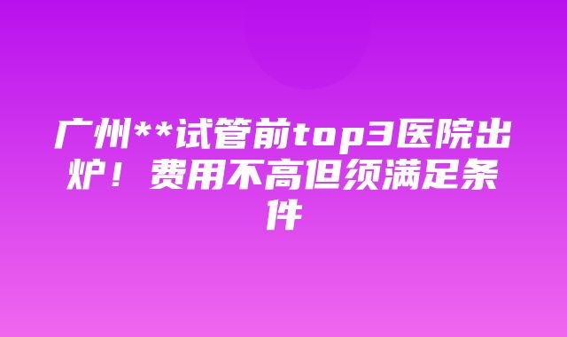 广州**试管前top3医院出炉！费用不高但须满足条件