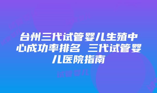 台州三代试管婴儿生殖中心成功率排名 三代试管婴儿医院指南