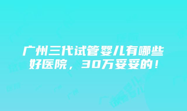 广州三代试管婴儿有哪些好医院，30万妥妥的！