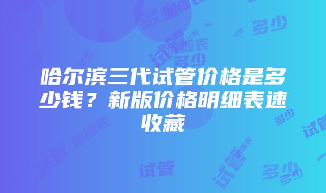 哈尔滨三代试管价格是多少钱？新版价格明细表速收藏