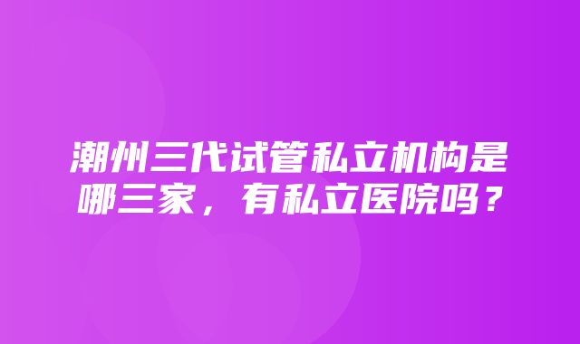 潮州三代试管私立机构是哪三家，有私立医院吗？