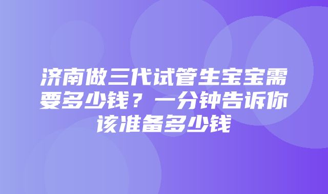 济南做三代试管生宝宝需要多少钱？一分钟告诉你该准备多少钱