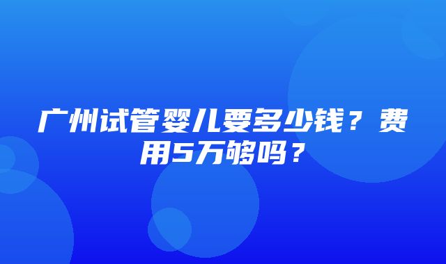 广州试管婴儿要多少钱？费用5万够吗？