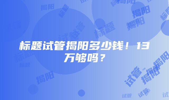 标题试管揭阳多少钱！13万够吗？