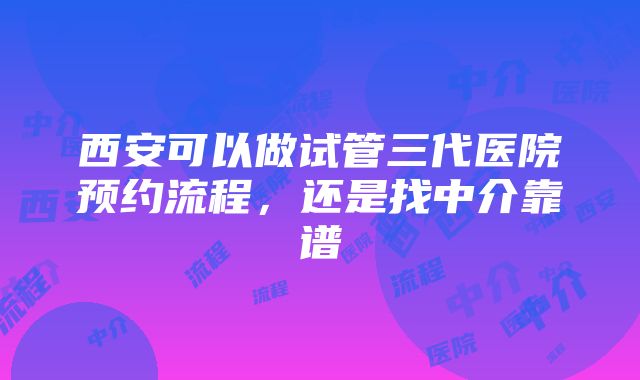 西安可以做试管三代医院预约流程，还是找中介靠谱