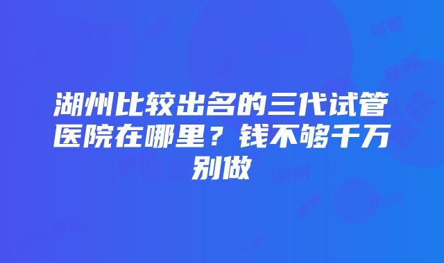 湖州比较出名的三代试管医院在哪里？钱不够千万别做