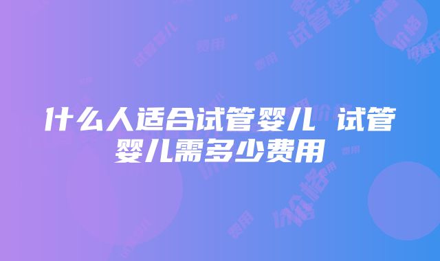 什么人适合试管婴儿 试管婴儿需多少费用