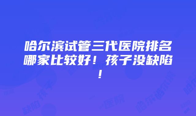 哈尔滨试管三代医院排名哪家比较好！孩子没缺陷！