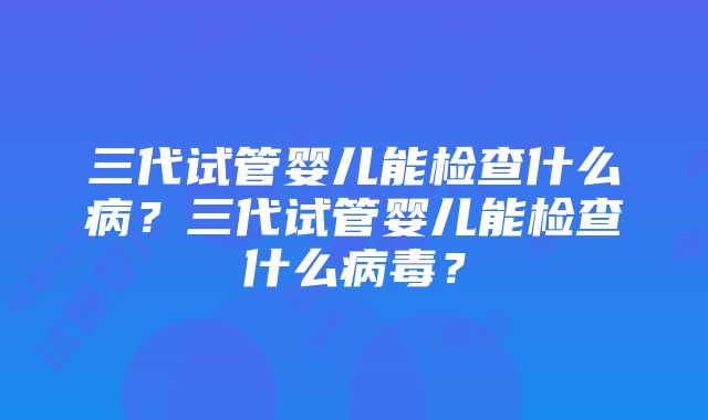 三代试管婴儿能检查什么病？三代试管婴儿能检查什么病毒？