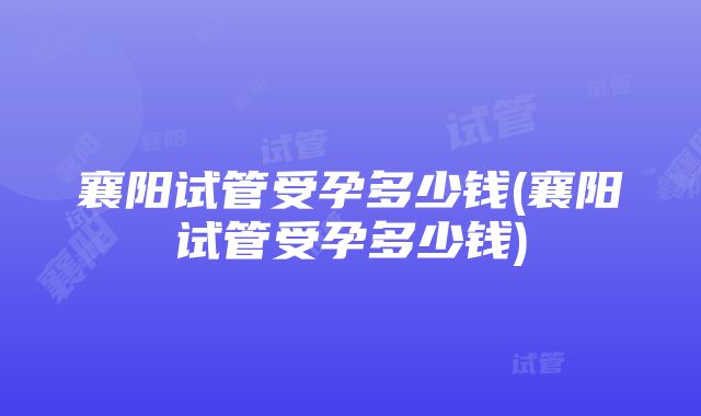 襄阳试管受孕多少钱(襄阳试管受孕多少钱)