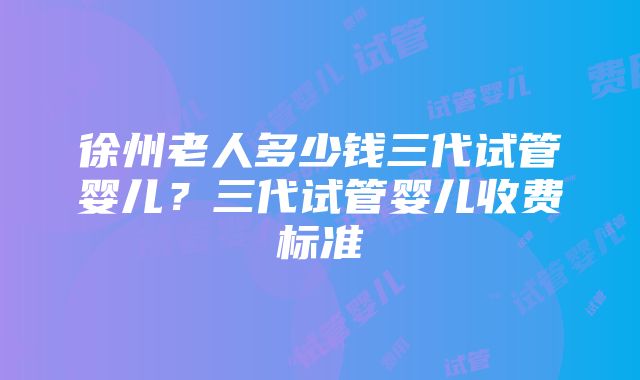 徐州老人多少钱三代试管婴儿？三代试管婴儿收费标准