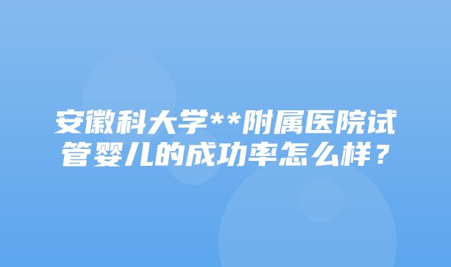 安徽科大学**附属医院试管婴儿的成功率怎么样？