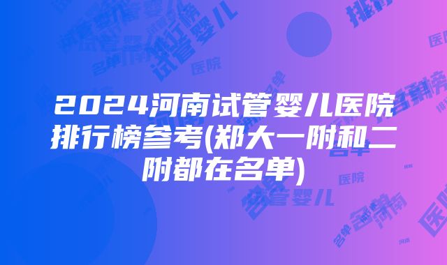 2024河南试管婴儿医院排行榜参考(郑大一附和二附都在名单)