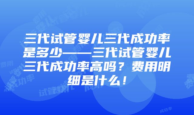 三代试管婴儿三代成功率是多少——三代试管婴儿三代成功率高吗？费用明细是什么！