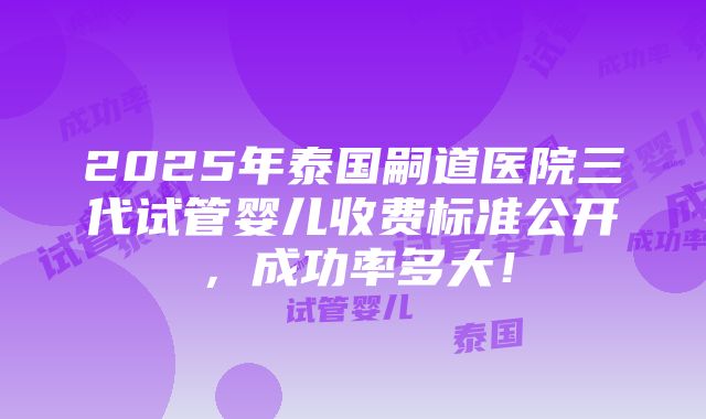 2025年泰国嗣道医院三代试管婴儿收费标准公开，成功率多大！