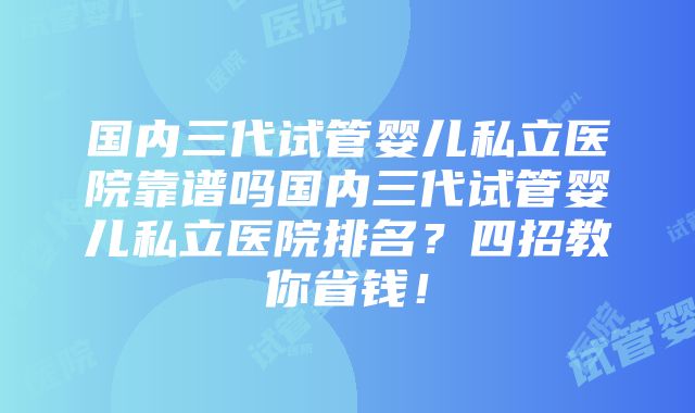 国内三代试管婴儿私立医院靠谱吗国内三代试管婴儿私立医院排名？四招教你省钱！