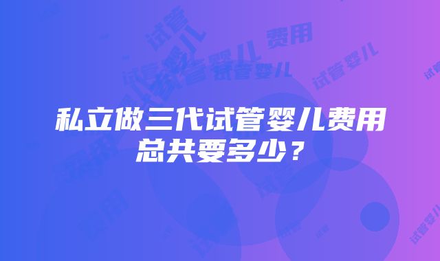 私立做三代试管婴儿费用总共要多少？