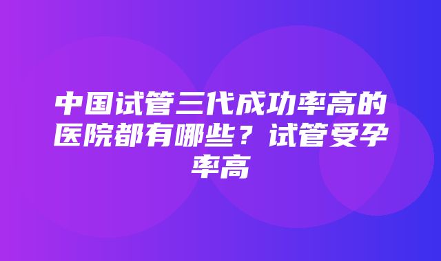 中国试管三代成功率高的医院都有哪些？试管受孕率高