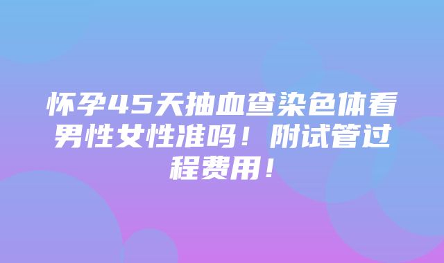 怀孕45天抽血查染色体看男性女性准吗！附试管过程费用！