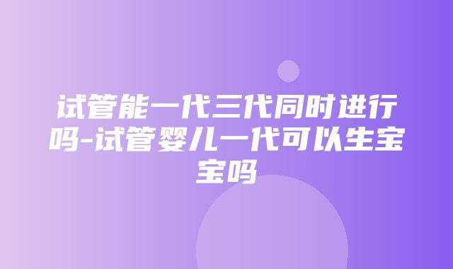 试管能一代三代同时进行吗-试管婴儿一代可以生宝宝吗