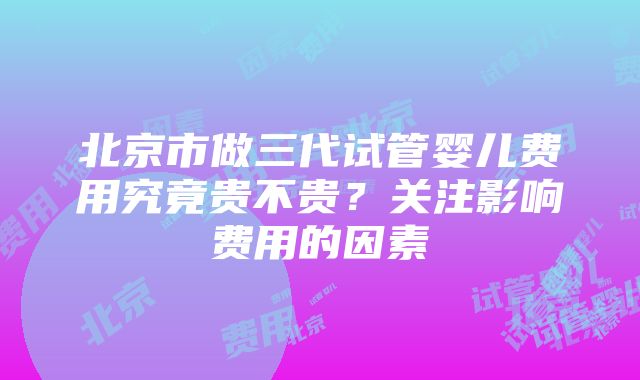 北京市做三代试管婴儿费用究竟贵不贵？关注影响费用的因素