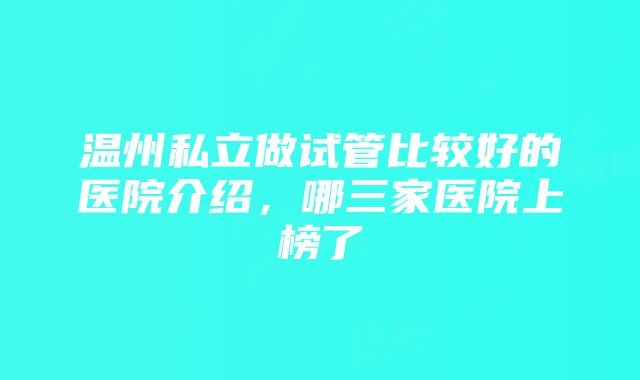 温州私立做试管比较好的医院介绍，哪三家医院上榜了