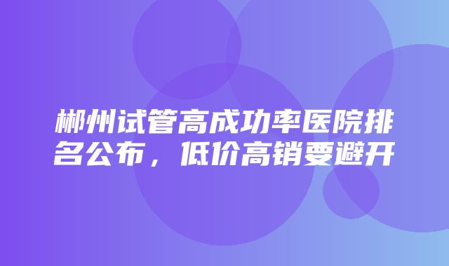 郴州试管高成功率医院排名公布，低价高销要避开