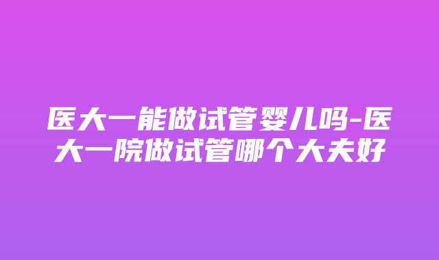 医大一能做试管婴儿吗-医大一院做试管哪个大夫好