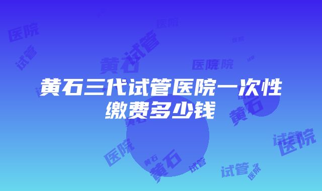 黄石三代试管医院一次性缴费多少钱