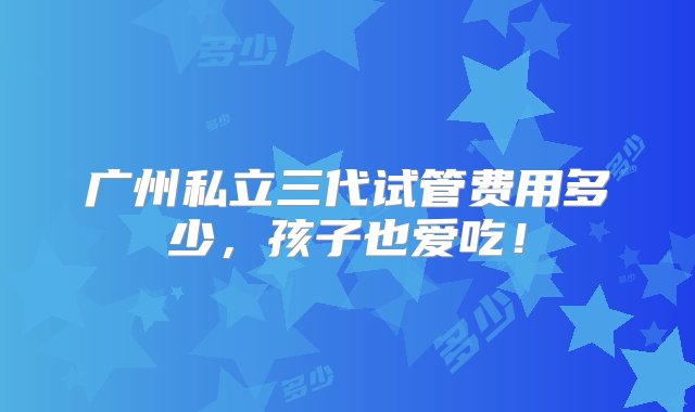 广州私立三代试管费用多少，孩子也爱吃！