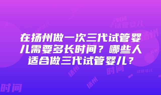 在扬州做一次三代试管婴儿需要多长时间？哪些人适合做三代试管婴儿？