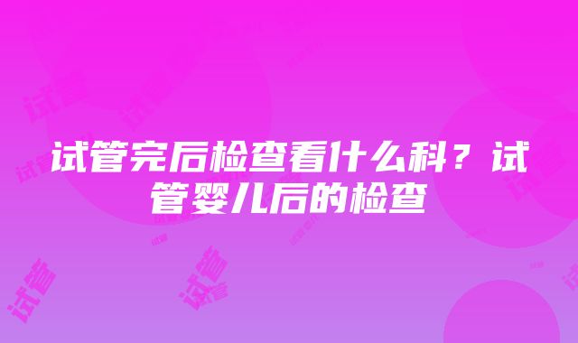 试管完后检查看什么科？试管婴儿后的检查