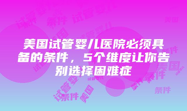 美国试管婴儿医院必须具备的条件，5个维度让你告别选择困难症