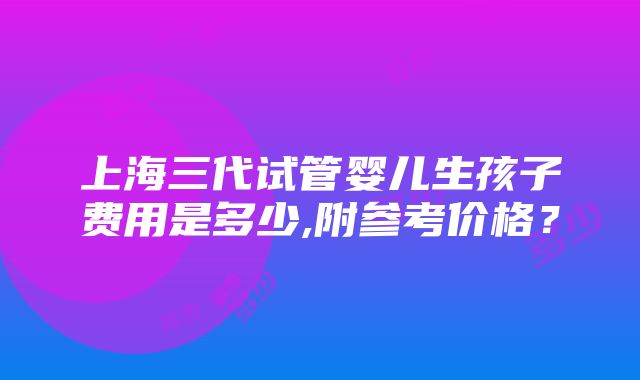 上海三代试管婴儿生孩子费用是多少,附参考价格？