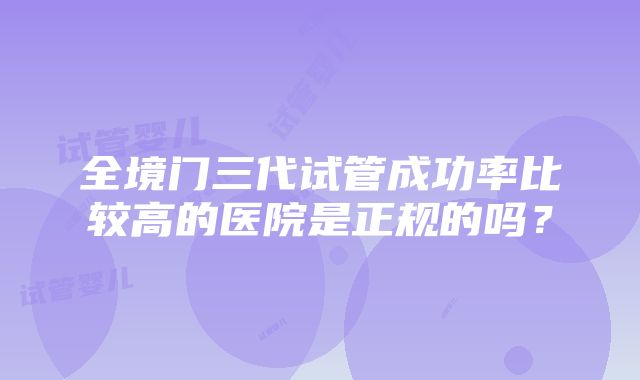 全境门三代试管成功率比较高的医院是正规的吗？