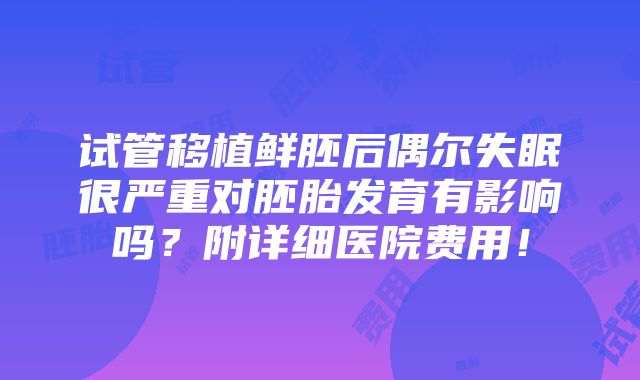 试管移植鲜胚后偶尔失眠很严重对胚胎发育有影响吗？附详细医院费用！