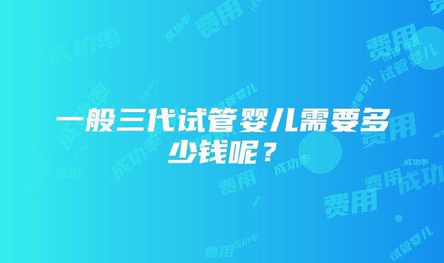 一般三代试管婴儿需要多少钱呢？