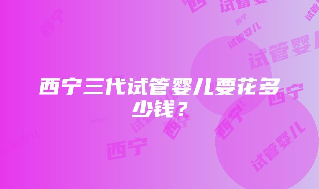 西宁三代试管婴儿要花多少钱？