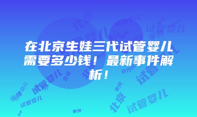 在北京生娃三代试管婴儿需要多少钱！最新事件解析！