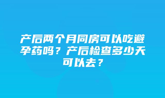 产后两个月同房可以吃避孕药吗？产后检查多少天可以去？