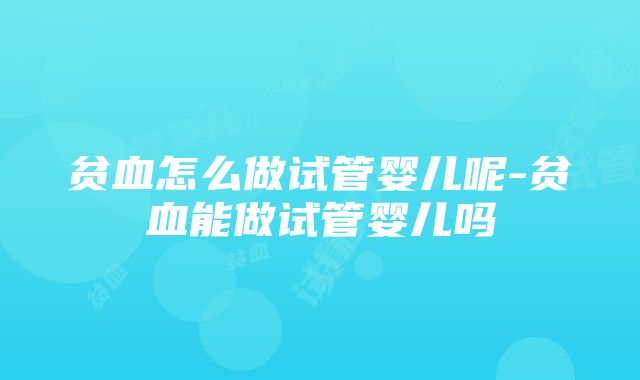 贫血怎么做试管婴儿呢-贫血能做试管婴儿吗