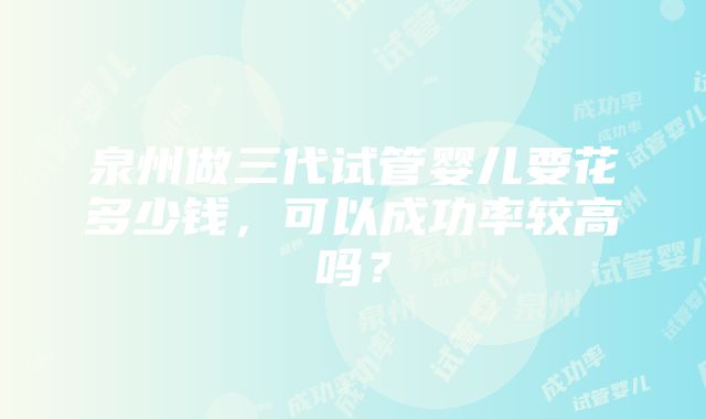 泉州做三代试管婴儿要花多少钱，可以成功率较高吗？