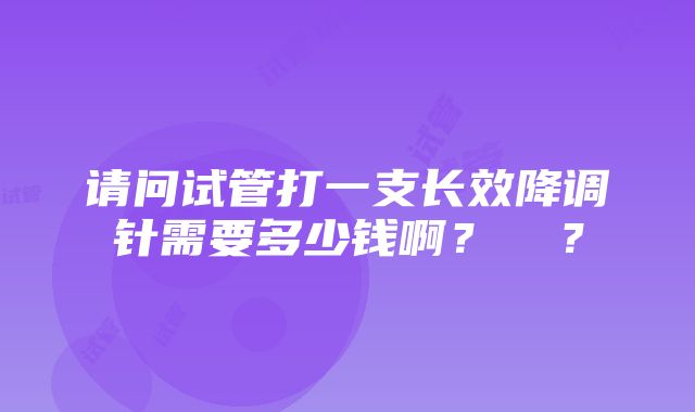 请问试管打一支长效降调针需要多少钱啊？ ​？