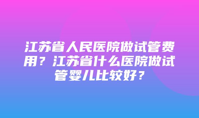 江苏省人民医院做试管费用？江苏省什么医院做试管婴儿比较好？