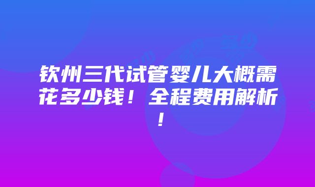 钦州三代试管婴儿大概需花多少钱！全程费用解析！